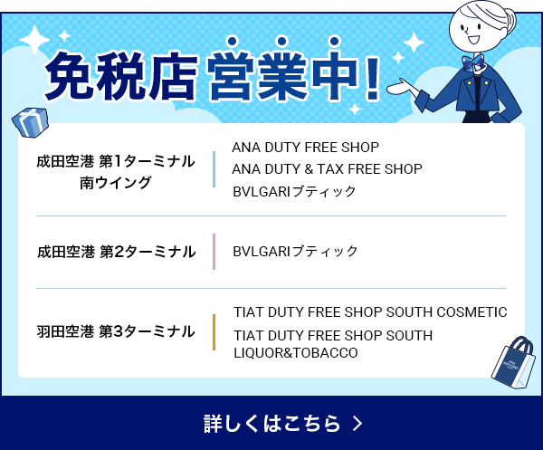 免税店営業中! 成田空港 第1ターミナル 南ウイング ANA DUTY FREE SHOP ANA DUTY & TAX FREE SHOP BVLGARIブティック 成田空港 第2ターミナル BVLGARIブティック 羽田空港 第3ターミナル TIAT DUTY FREE SHOP SOUTH COSMETIC TIAT DUTY FREE SHOP SOUTH LIQUOR&ampTOBACCO