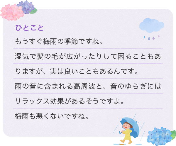 ひとこと もうすぐ梅雨の季節ですね。湿気で髪の毛が広がったりして困ることもありますが、実は良いこともあるんです。雨の音に含まれる高周波と、音のゆらぎにはリラックス効果があるそうですよ。梅雨も悪くないですね。