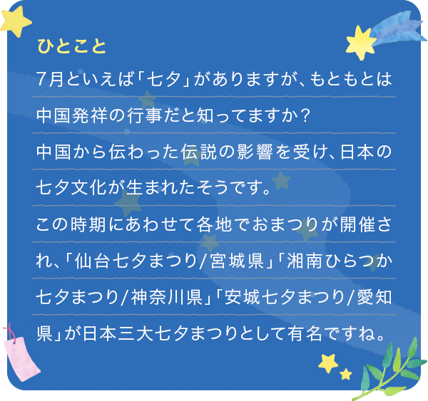 7月といえば「七夕」がありますが、もともとは中国発祥の行事だと知ってますか?中国から伝わった伝説の影響を受け、日本の七夕文化が生まれたそうです。この時期にあわせて各地でおまつりが開催され、「仙台七夕まつり/宮城県」「湘南ひらつか七夕まつり/神奈川県」「安城七夕まつり/愛知県」が日本三大七夕まつりとして有名ですね。