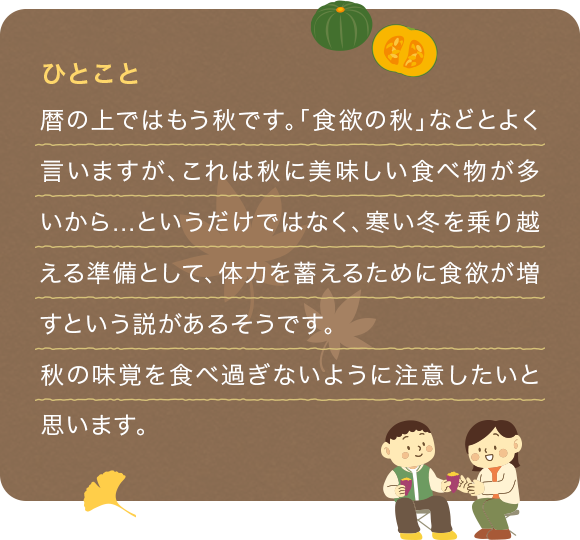 暦の上ではもう秋です。「食欲の秋」などとよく言いますが、これは秋に美味しい食べ物が多いから...というだけではなく、寒い冬を乗り越える準備として、体力を蓄えるために食欲が増すという説があるそうです。
              秋の味覚を食べ過ぎないように注意したいと思います。