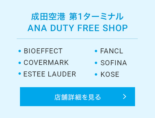 成田空港 第1ターミナル ANA DUTY FREE SHOP BIOEFFECT COVERMARK ESTEE LAUDER FANCL SOFINA KOSE 店舗詳細を見る