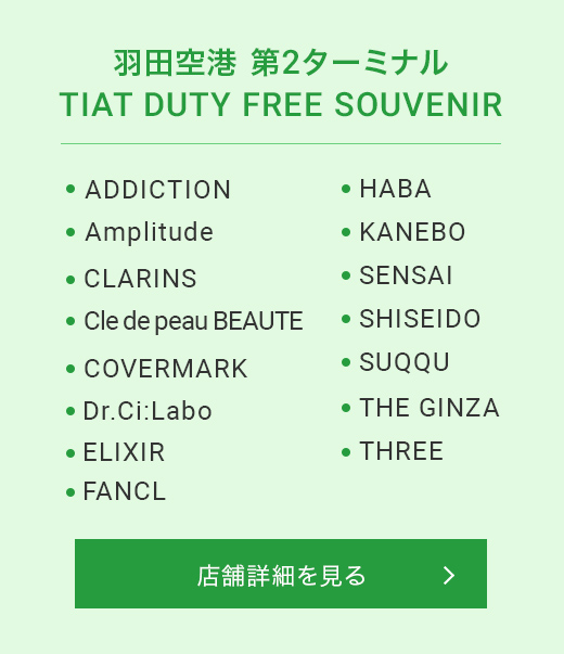 羽田空港 第2ターミナル TIAT DUTY FREE SOUVENIR ADDICTION Amplitude CLARINS Cle de peau BEAUTE COVERMARK Dr.Ci:Labo ELIXIR FANCL HABA KANEBO SENSAI SHISEIDO SUQQU THE GINZA THREE 店舗詳細を見る