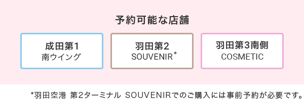 予約可能な店舗 成田第1 南ウイング、羽田第2 SOUVENIR、羽田第3南側 COSMETIC ※羽田空港第2ターミナルSOUVENIRでのご購入には事前予約が必要です。