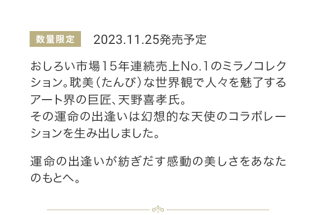 数量限定 2023.11.25発売予定 おしろい市場15年連続売上No.1のミラノコレクション。耽美（たんび）な世界観で人々を魅了するアート界の巨匠、天野喜孝氏。その運命の出逢いは幻想的な天使のコラボレーションを生み出しました。運命の出逢いが紡ぎだす感動の美しさをあなたのもとへ。