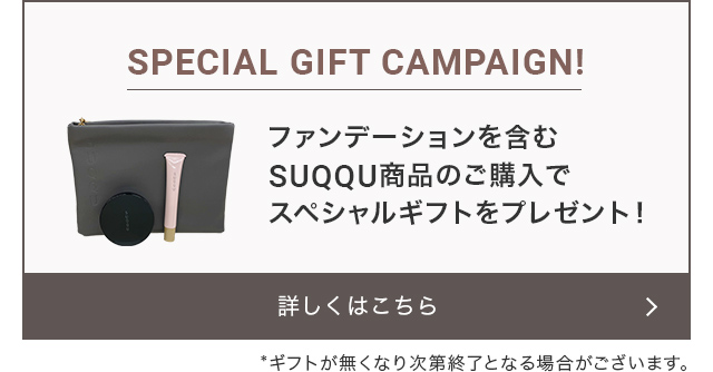 スペシャルギフトキャンペーン!　ファンデーションを含むSUQQU商品のご購入でスペシャルギフトをプレゼント　※ギフトが無くなり次第終了となる場合がございます。