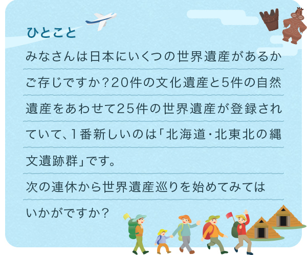 みなさんは日本にいくつの世界遺産があるかご存じですか?20件の文化遺産と5件の自然遺産をあわせて25件の世界遺産が登録されていて、1番新しいのは「北海道·北東北の縄文遺跡群」です。次の連休から世界遺産巡りを始めてみてはいかがですか?