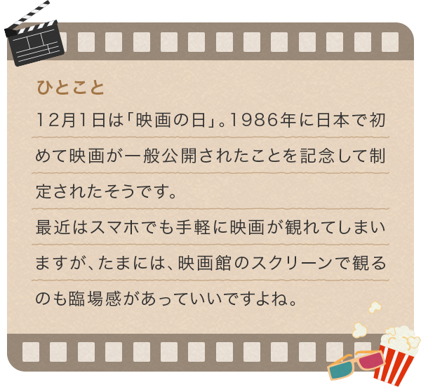 12月1日は「映画の日」。1986年に日本で初めて映画が一般公開されたことを記念して制定されたそうです。最近はスマホでも手軽に映画が観れてしまいますが、たまには、映画館のスクリーンで観るのも臨場感があっていいですよね。