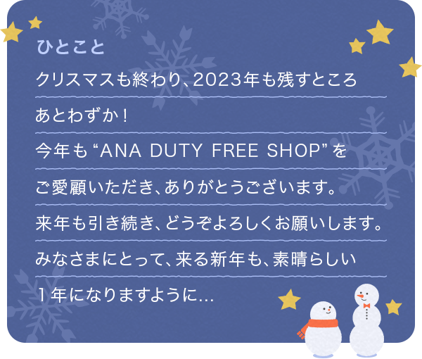 クリスマスも終わり、2023年も残すところあとわずか! 今年もANA DUTY FREE SHOPをご愛顧いただき、ありがとうございます。 来年も引き続き、どうぞよろしくお願いします。 みなさまにとって、来る新年も、素晴らしい１年になりますように…