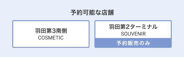 予約可能な店舗 羽田第2 SOUVENIR、羽田第3南側 COSMETIC ※羽田空港第2ターミナルSOUVENIRでのご購入には事前予約が必要です。