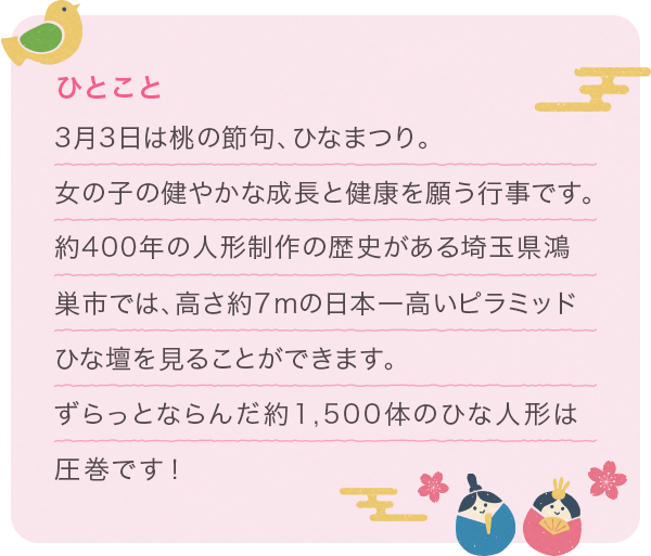 3月3日は桃の節句、ひなまつり。女の子の健やかな成長と健康を願う行事です。約400年の人形制作の歴史がある埼玉県鴻巣市では、高さ約7mの日本一高いピラミッドひな壇を見ることができます。ずらっとならんだ約1,500体のひな人形は圧巻です!