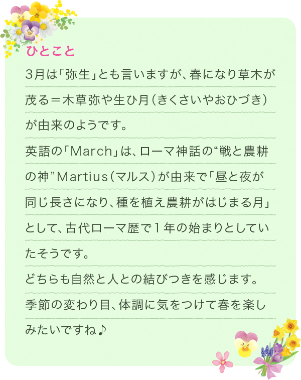 3月は「弥生」とも言いますが、春になり草木が茂る=木草弥や生ひ月(きくさいやおひづき) が由来のようです。英語の「March」は、ローマ神話の“戦と農耕の神”Martius(マルス)が由来で「昼と夜が同じ長さになり、種を植え農耕がはじまる月」として、古代ローマ歴で1年の始まりとしていたそうです。どちらも自然と人との結びつきを感じます。季節の変わり目、体調に気をつけて春を楽しみたいですね