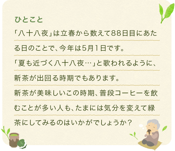 「八十八夜」は立春から数えて88日目にあたる日のことで、今年は5月1日です。「夏も近づく八十八夜…」と歌われるように、新茶が出回る時期でもあります。新茶が美味しいこの時期、普段コーヒーを飲むことが多い人も、たまには気分を変えて緑茶にしてみるのはいかがでしょうか?