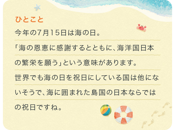 今年の7月15日は海の日。「海の恩恵に感謝するとともに、海洋国日本の繁栄を願う」という意味があります。世界でも海の日を祝日にしている国は他にないそうで、海に囲まれた島国の日本ならではの祝日ですね。	