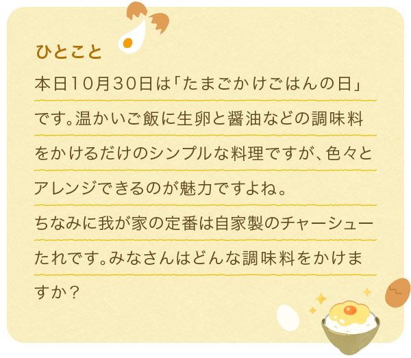 ひとこと 本日10月30日は「たまごかけごはんの日」です。温かいご飯に生卵と醤油などの調味料をかけるだけのシンプルな料理ですが、色々とアレンジできるのが魅力ですよね。ちなみに我が家の定番は自家製のチャーシューたれです。みなさんはどんな調味料をかけますか？