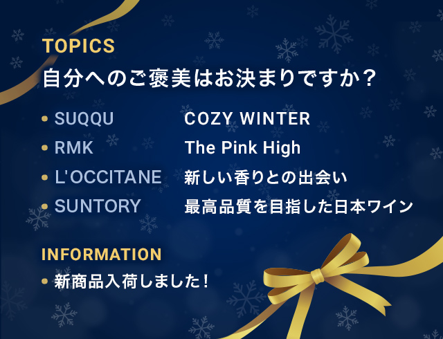 TOPICS 自分へのご褒美はお決まりですか？ SUQQU COZY WINTER RMK The Pink High L'OCCITANE 新しい香りとの出会い SUNTORY 最高品質を目指した日本ワイン INFORMATION 新商品入荷しました!