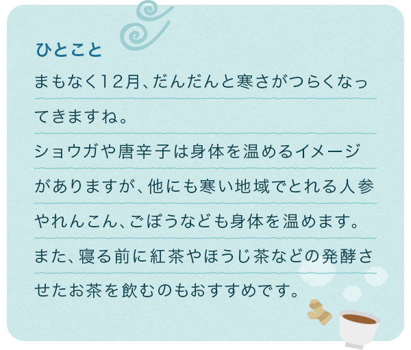 ひとこと まもなく12月、だんだんと寒さがつらくなってきますね。ショウガや唐辛子は身体を温めるイメージがありますが、他にも寒い地域でとれる人参やれんこん、ごぼうなども身体を温めます。また、寝る前に紅茶やほうじ茶などの発酵させたお茶を飲むのもおすすめです。