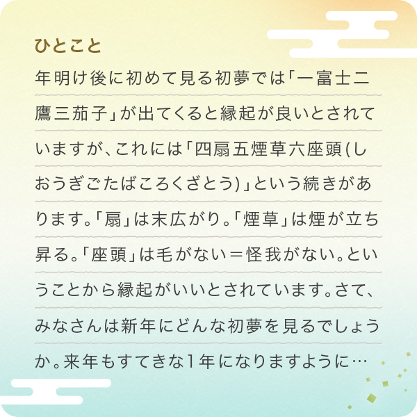 ひとこと 年明け後に初めて見る初夢では「一富士二鷹三茄子」が出てくると縁起が良いとされていますが、これには「四扇五煙草六座頭(しおうぎごたばころくざとう)」という続きがあります。「扇」は末広がり。「煙草」は煙が立ち昇る。「座頭」は毛がない＝怪我がない。ということから縁起がいいとされています。さて、みなさんは新年にどんな初夢を見るでしょうか。来年もすてきな1年になりますように…	