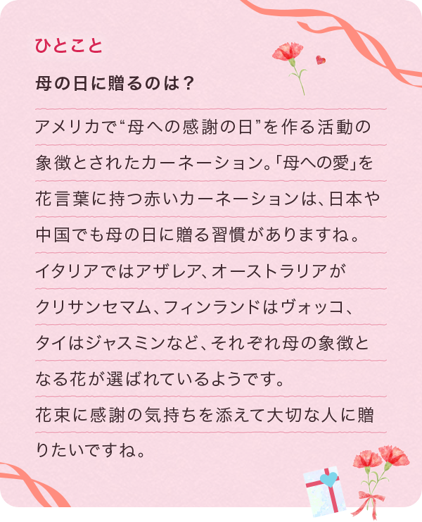 母の日に贈るのは? アメリカで”母への感謝の日”を作る活動の象徴とされたカーネーション。「母への愛」を花言葉に持つ赤いカーネーションは、日本や中国でも母の日に贈る習慣がありますね。イタリアではアザレア、オーストラリアがクリサンセマム、フィンランドはヴォッコ、タイはジャスミンなど、それぞれ母の象徴となる花が選ばれているようです。花束に感謝の気持ちを添えて大切な人に贈りたいですね。