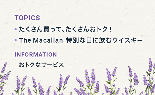 TOPICS たくさん買って、たくさんおトク! The Macallan 特別な日に飲むウイスキー INFORMATION おトクなサービス