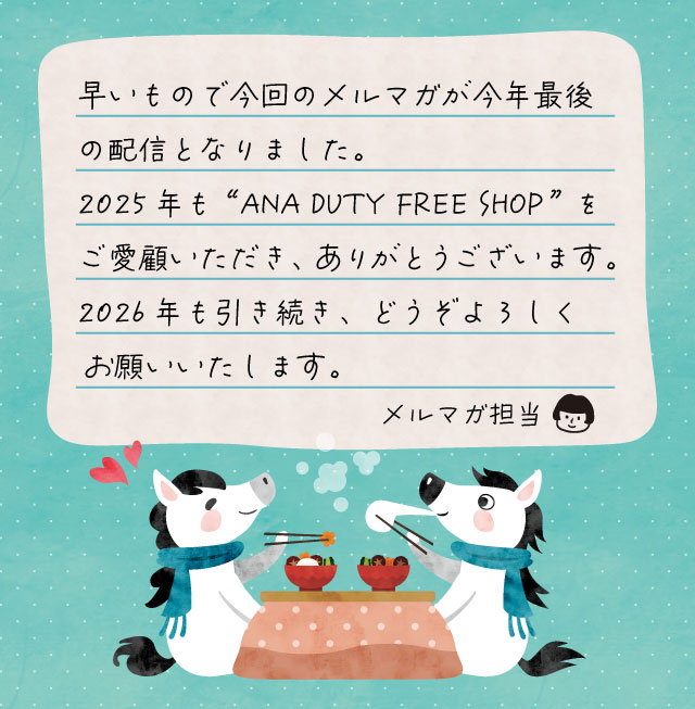 早いもので今回のメルマガが今年最後の配信となりました。2025年も“ANA DUTY FREE SHOP”をご愛顧いただき、ありがとうございます。2026年も引き続き、どうぞよろしくお願いいたします。 メルマガ担当