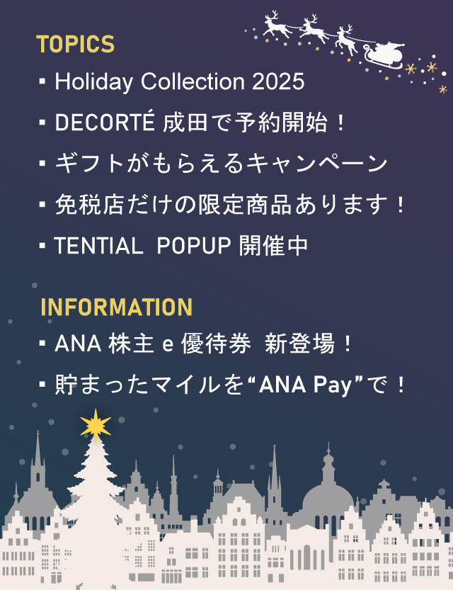 Holiday Collection 2025 DECORTÉ成田で予約開始！ ギフトがもらえるキャンペーン 免税店だけの限定商品あります！ TENTIAL POPUP開催中 ANA株主e優待券新登場！ 貯まったマイルを“ANA Pay”で！