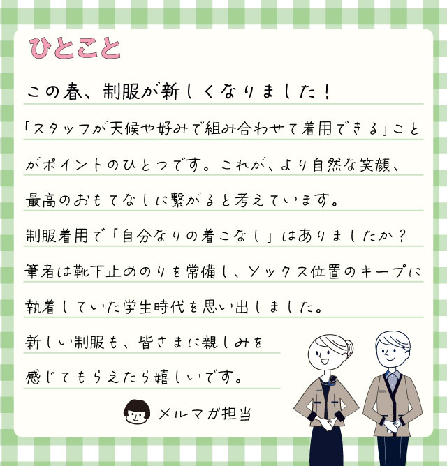 この春、制服が新しくなりました！ 「スタッフが天候や好みで組み合わせて着用できる」ことがポイントのひとつです。これが、より自然な笑顔、最高のおもてなしに繋がると考えています。制服着用で「自分なりの着こなし」はありましたか？筆者は靴下止めのりを常備し、ソックス位置のキープに執着していた学生時代を思い出しました。新しい制服も、皆さまに親しみを感じてもらえたら嬉しいです。メルマガ担当