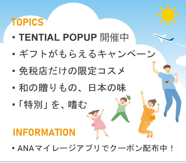 TENTIAL POPUP開催中 ギフトがもらえるキャンペーン 免税店だけの限定コスメ 和の贈りもの、日本の味 「特別」を、嗜む ANAマイレージアプリでクーポン配布中！