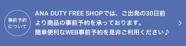 ANA DUTY FREE SHOPでは、ご出発の30日前より商品の事前予約を承っております。簡単便利なWEB事前予約をぜひご利用ください。