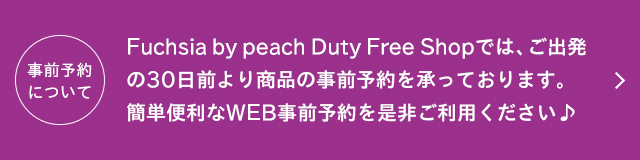 Fuchsia by peach Duty Free Shopでは、ご出発の30日前より商品の事前予約を承っております。簡単便利なWEB事前予約を是非ご利用ください♪